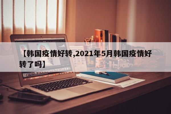 【韩国疫情好转,2021年5月韩国疫情好转了吗】