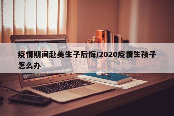 疫情期间赴美生子后悔/2020疫情生孩子怎么办