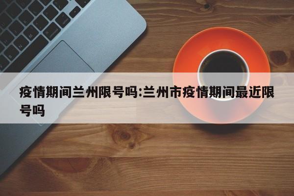 疫情期间兰州限号吗:兰州市疫情期间最近限号吗