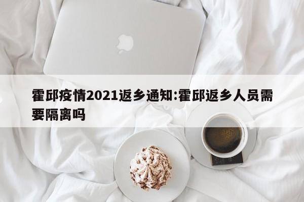 霍邱疫情2021返乡通知:霍邱返乡人员需要隔离吗