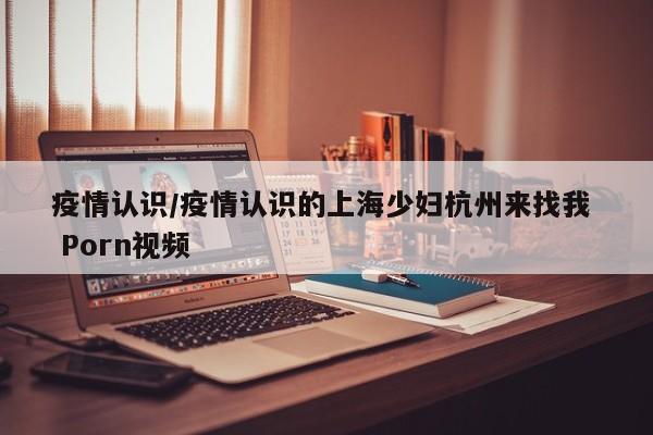 疫情认识/疫情认识的上海少妇杭州来找我  Porn视频