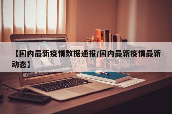 【国内最新疫情数据通报/国内最新疫情最新动态】