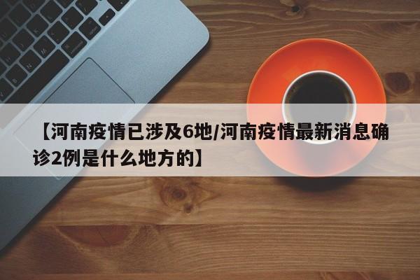【河南疫情已涉及6地/河南疫情最新消息确诊2例是什么地方的】