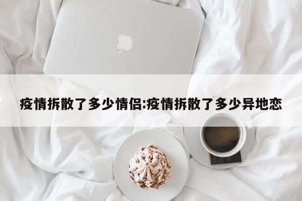 疫情拆散了多少情侣:疫情拆散了多少异地恋