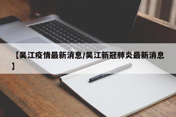 【吴江疫情最新消息/吴江新冠肺炎最新消息】