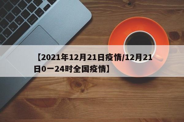 【2021年12月21日疫情/12月21日0一24时全国疫情】