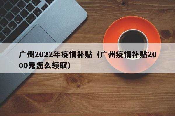 广州2022年疫情补贴（广州疫情补贴2000元怎么领取）