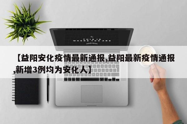【益阳安化疫情最新通报,益阳最新疫情通报,新增3例均为安化人】