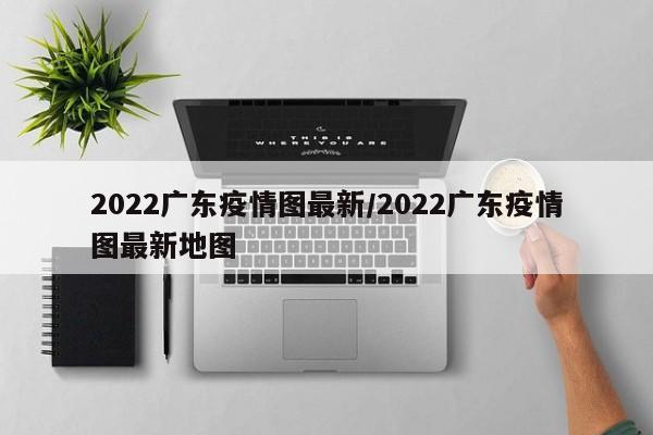 2022广东疫情图最新/2022广东疫情图最新地图