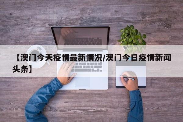 【澳门今天疫情最新情况/澳门今日疫情新闻头条】