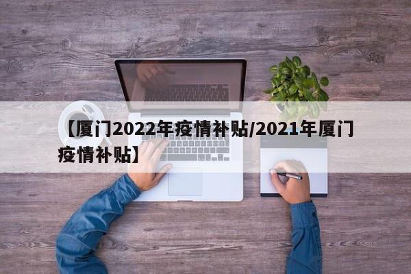 【厦门2022年疫情补贴/2021年厦门疫情补贴】
