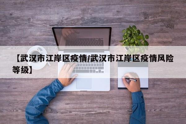 【武汉市江岸区疫情/武汉市江岸区疫情风险等级】