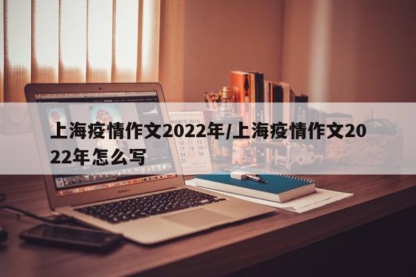 上海疫情作文2022年/上海疫情作文2022年怎么写