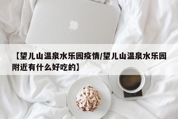 【望儿山温泉水乐园疫情/望儿山温泉水乐园附近有什么好吃的】