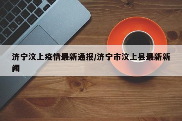 济宁汶上疫情最新通报/济宁市汶上县最新新闻