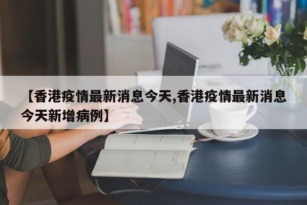 【香港疫情最新消息今天,香港疫情最新消息今天新增病例】