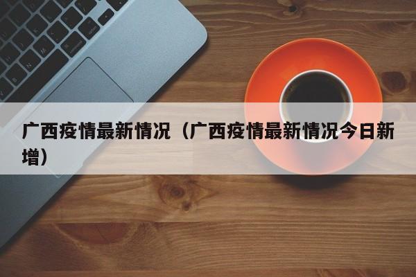 广西疫情最新情况（广西疫情最新情况今日新增）