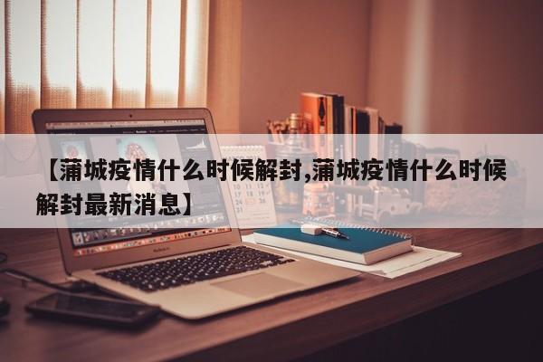 【蒲城疫情什么时候解封,蒲城疫情什么时候解封最新消息】
