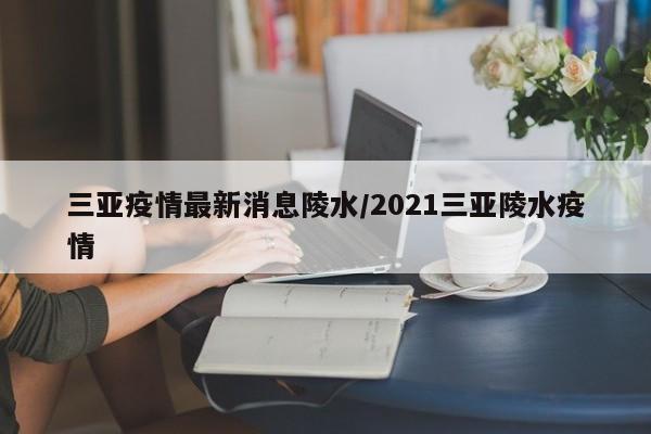 三亚疫情最新消息陵水/2021三亚陵水疫情