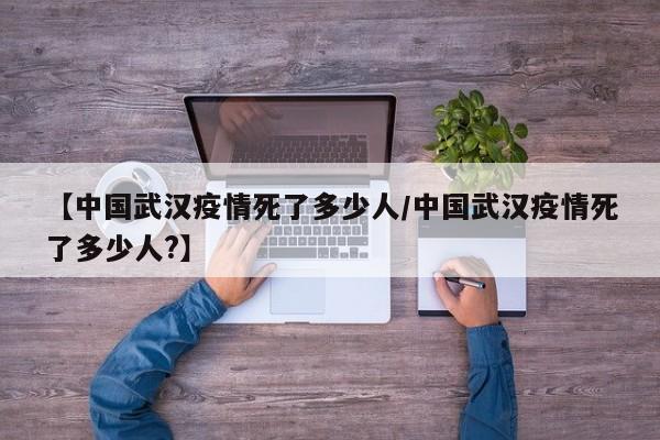 【中国武汉疫情死了多少人/中国武汉疫情死了多少人?】