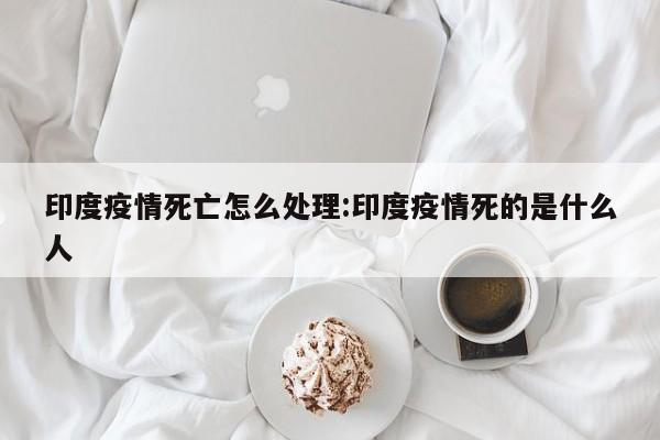 印度疫情死亡怎么处理:印度疫情死的是什么人