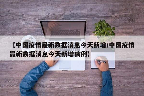 【中国疫情最新数据消息今天新增/中国疫情最新数据消息今天新增病例】
