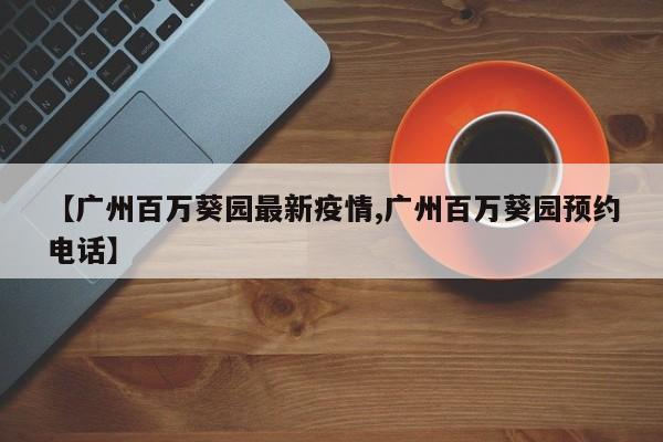 【广州百万葵园最新疫情,广州百万葵园预约电话】