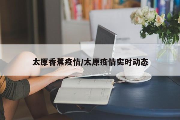 太原香蕉疫情/太原疫情实时动态