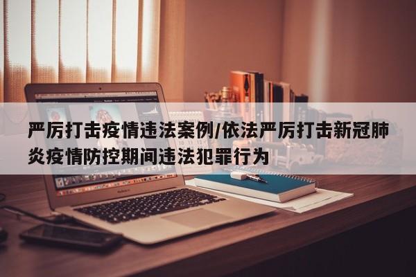 严厉打击疫情违法案例/依法严厉打击新冠肺炎疫情防控期间违法犯罪行为