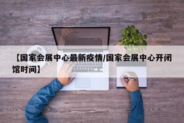【国家会展中心最新疫情/国家会展中心开闭馆时间】