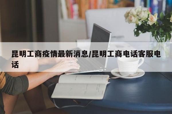 昆明工商疫情最新消息/昆明工商电话客服电话