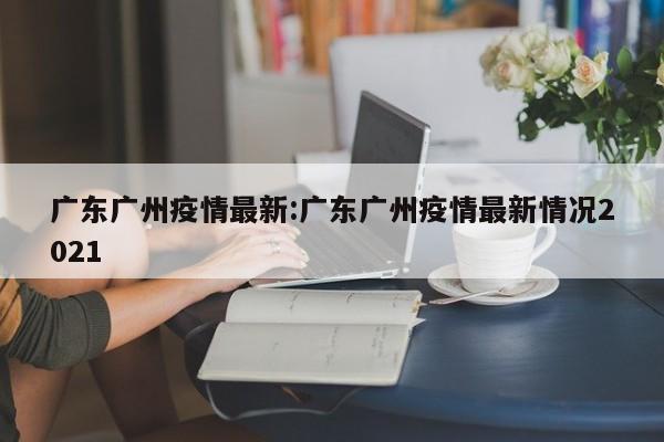 广东广州疫情最新:广东广州疫情最新情况2021