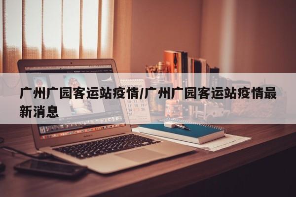广州广园客运站疫情/广州广园客运站疫情最新消息
