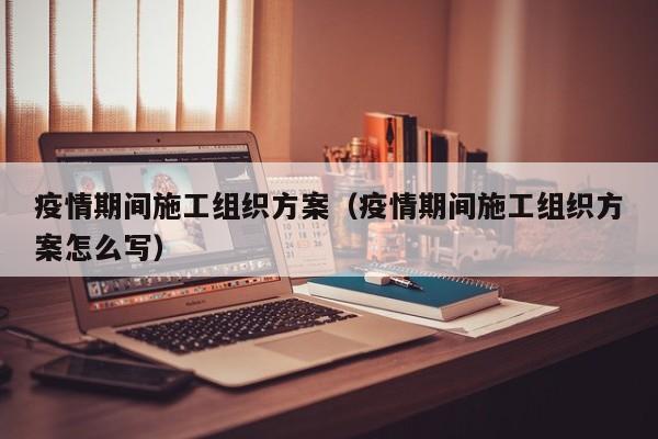疫情期间施工组织方案（疫情期间施工组织方案怎么写）