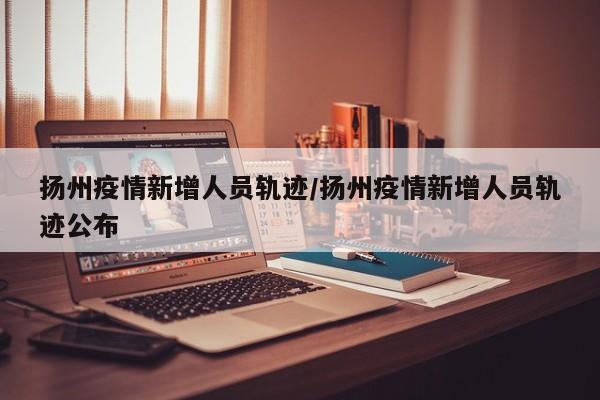 扬州疫情新增人员轨迹/扬州疫情新增人员轨迹公布