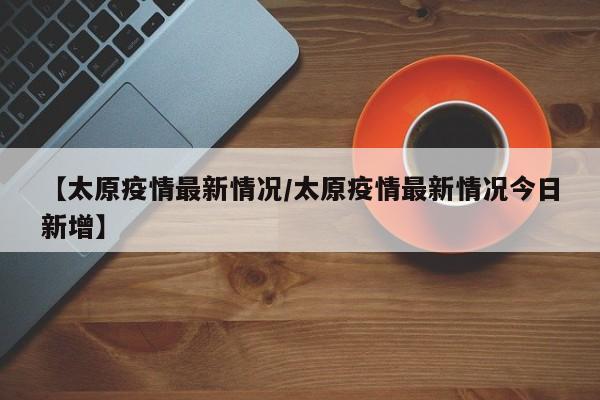 【太原疫情最新情况/太原疫情最新情况今日新增】