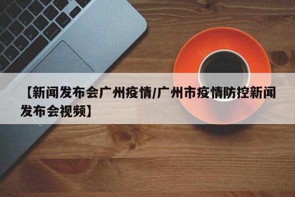 【新闻发布会广州疫情/广州市疫情防控新闻发布会视频】