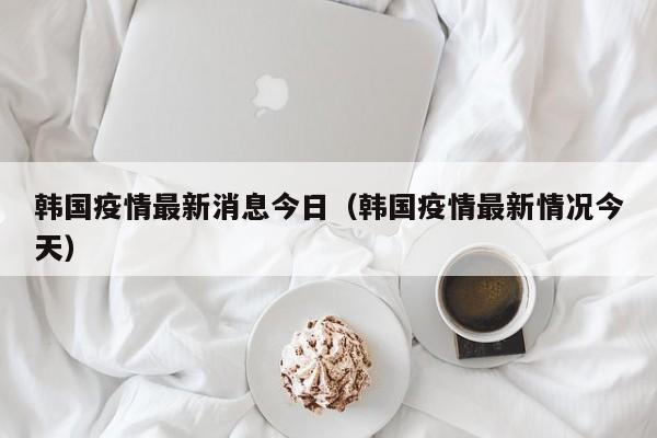 韩国疫情最新消息今日（韩国疫情最新情况今天）