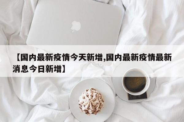【国内最新疫情今天新增,国内最新疫情最新消息今日新增】