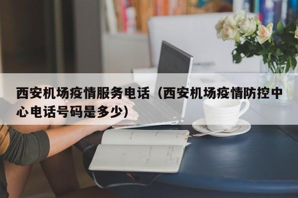西安机场疫情服务电话（西安机场疫情防控中心电话号码是多少）