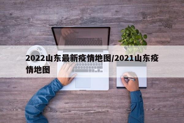 2022山东最新疫情地图/2021山东疫情地图