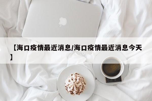 【海口疫情最近消息/海口疫情最近消息今天】