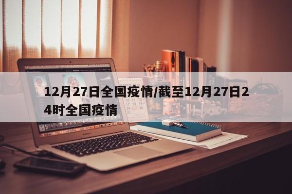 12月27日全国疫情/截至12月27日24时全国疫情