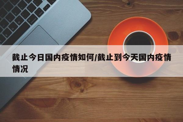 截止今日国内疫情如何/截止到今天国内疫情情况