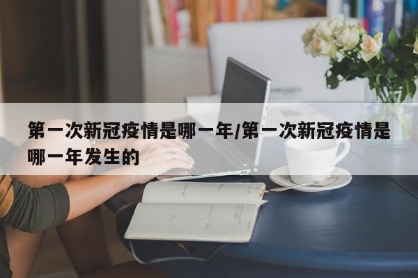第一次新冠疫情是哪一年/第一次新冠疫情是哪一年发生的