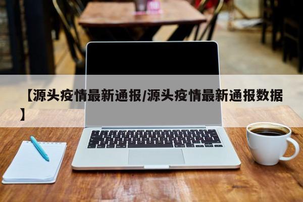 【源头疫情最新通报/源头疫情最新通报数据】